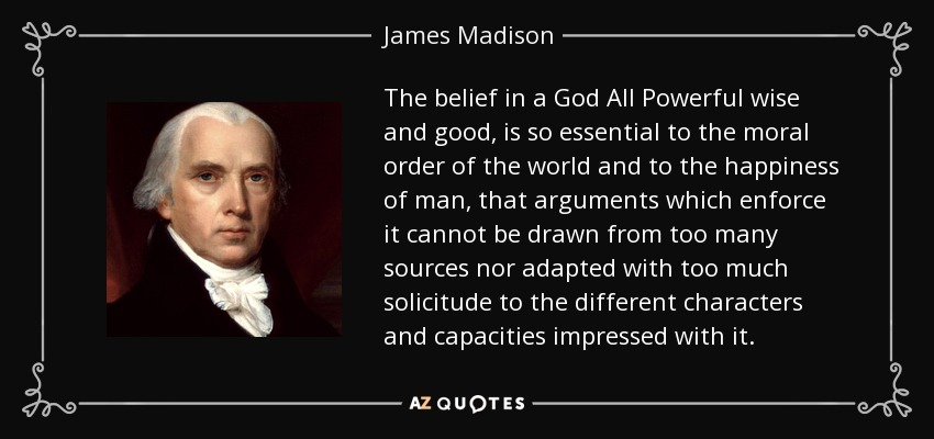 The belief in a God All Powerful wise and good, is so essential to the moral order of the world and to the happiness of man, that arguments which enforce it cannot be drawn from too many sources nor adapted with too much solicitude to the different characters and capacities impressed with it. - James Madison