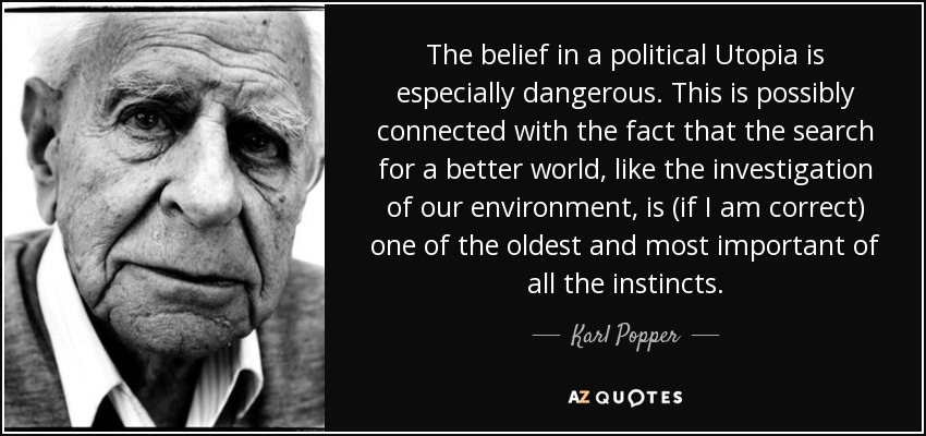 The belief in a political Utopia is especially dangerous. This is possibly connected with the fact that the search for a better world, like the investigation of our environment, is (if I am correct) one of the oldest and most important of all the instincts. - Karl Popper