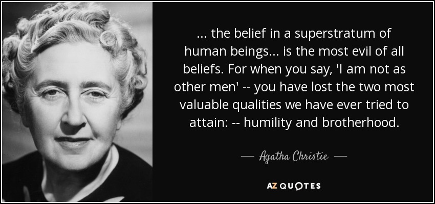 ... the belief in a superstratum of human beings ... is the most evil of all beliefs. For when you say, 'I am not as other men' -- you have lost the two most valuable qualities we have ever tried to attain: -- humility and brotherhood. - Agatha Christie