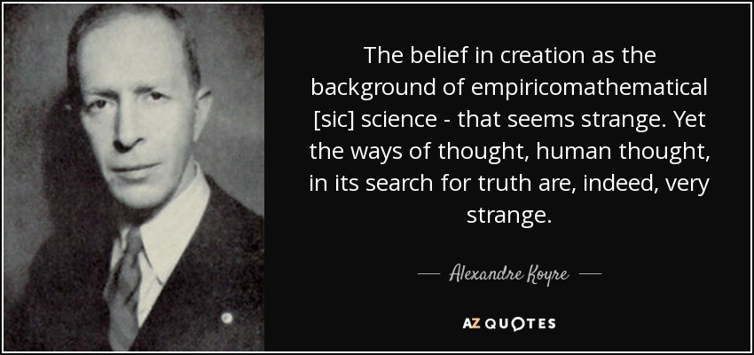 The belief in creation as the background of empiricomathematical [sic] science - that seems strange. Yet the ways of thought, human thought, in its search for truth are, indeed, very strange. - Alexandre Koyre