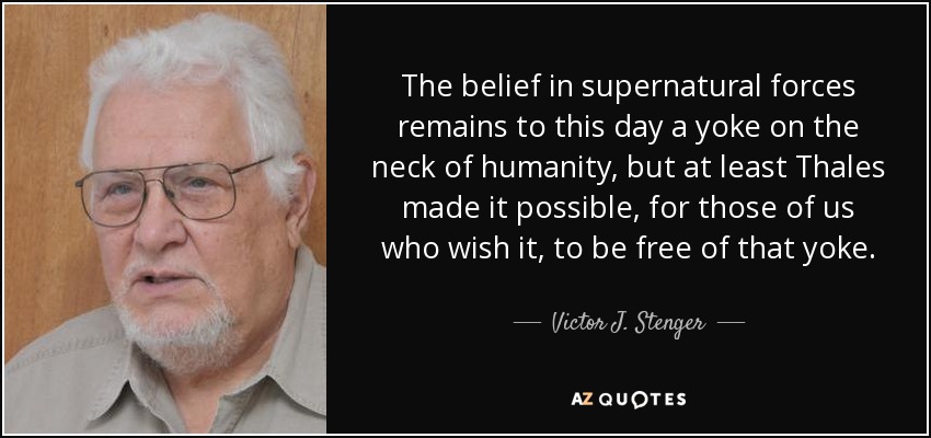 The belief in supernatural forces remains to this day a yoke on the neck of humanity, but at least Thales made it possible, for those of us who wish it, to be free of that yoke. - Victor J. Stenger