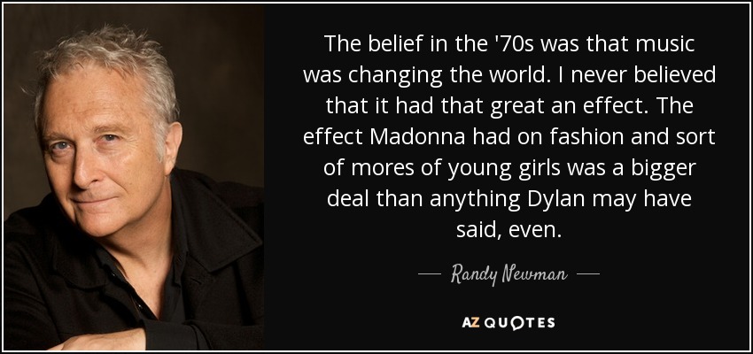 The belief in the '70s was that music was changing the world. I never believed that it had that great an effect. The effect Madonna had on fashion and sort of mores of young girls was a bigger deal than anything Dylan may have said, even. - Randy Newman