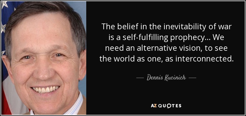 The belief in the inevitability of war is a self-fulfilling prophecy... We need an alternative vision, to see the world as one, as interconnected. - Dennis Kucinich