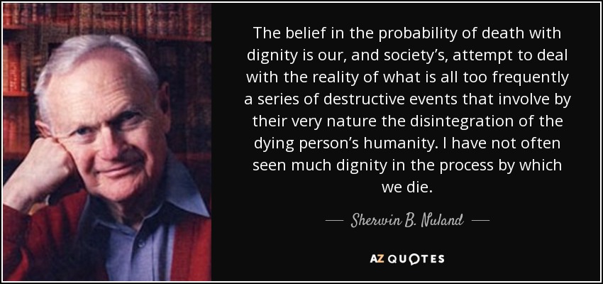 The belief in the probability of death with dignity is our, and society’s, attempt to deal with the reality of what is all too frequently a series of destructive events that involve by their very nature the disintegration of the dying person’s humanity. I have not often seen much dignity in the process by which we die. - Sherwin B. Nuland