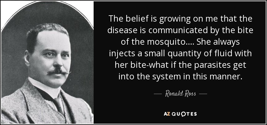 The belief is growing on me that the disease is communicated by the bite of the mosquito. ... She always injects a small quantity of fluid with her bite-what if the parasites get into the system in this manner. - Ronald Ross