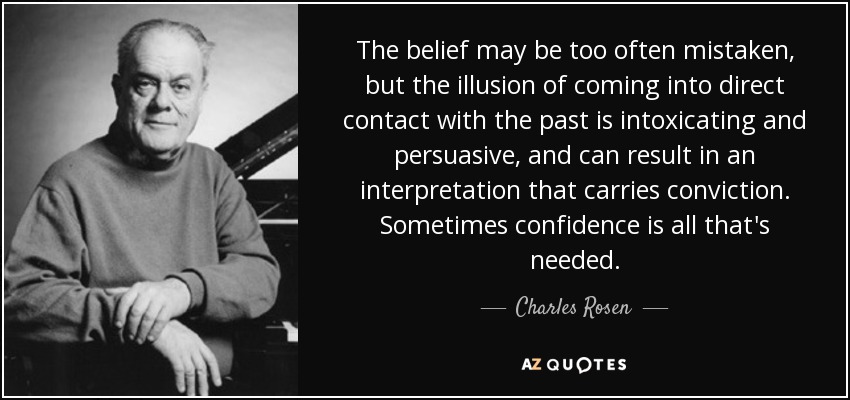 The belief may be too often mistaken, but the illusion of coming into direct contact with the past is intoxicating and persuasive, and can result in an interpretation that carries conviction. Sometimes confidence is all that's needed. - Charles Rosen