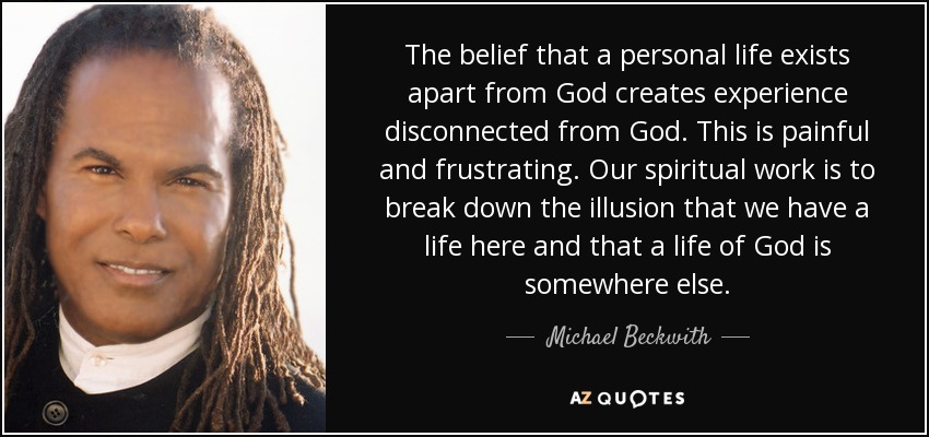 The belief that a personal life exists apart from God creates experience disconnected from God. This is painful and frustrating. Our spiritual work is to break down the illusion that we have a life here and that a life of God is somewhere else. - Michael Beckwith