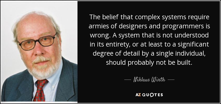 The belief that complex systems require armies of designers and programmers is wrong. A system that is not understood in its entirety, or at least to a significant degree of detail by a single individual, should probably not be built. - Niklaus Wirth
