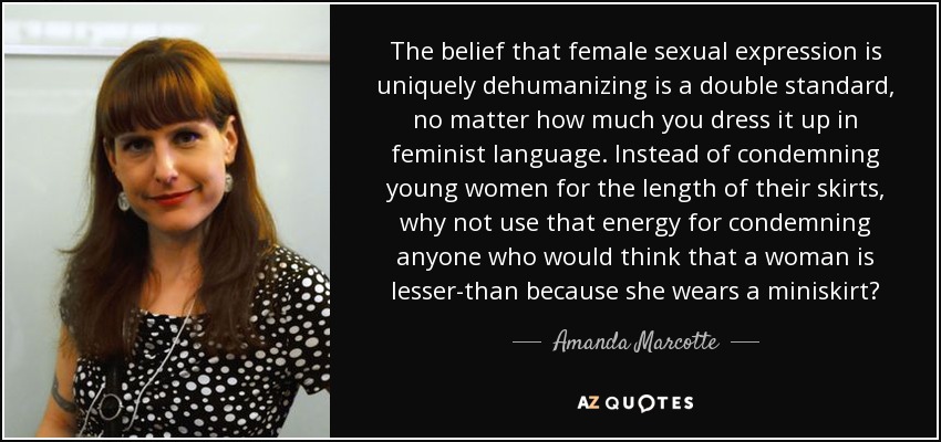 The belief that female sexual expression is uniquely dehumanizing is a double standard, no matter how much you dress it up in feminist language. Instead of condemning young women for the length of their skirts, why not use that energy for condemning anyone who would think that a woman is lesser-than because she wears a miniskirt? - Amanda Marcotte