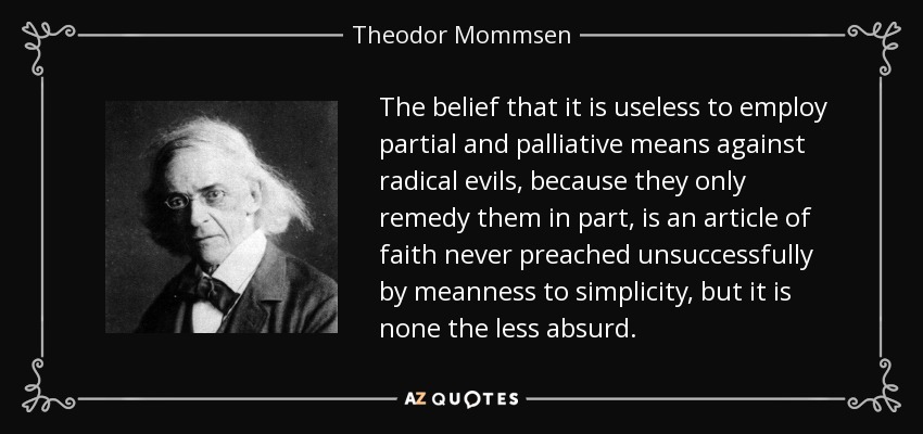 The belief that it is useless to employ partial and palliative means against radical evils, because they only remedy them in part, is an article of faith never preached unsuccessfully by meanness to simplicity, but it is none the less absurd. - Theodor Mommsen