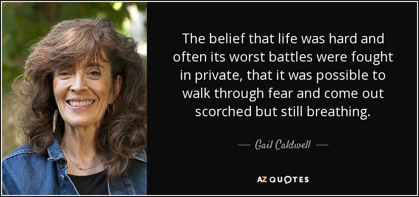 The belief that life was hard and often its worst battles were fought in private, that it was possible to walk through fear and come out scorched but still breathing. - Gail Caldwell