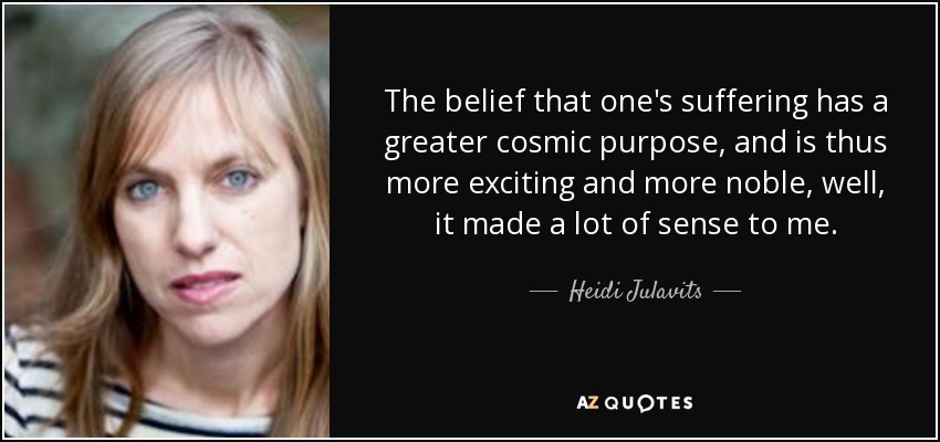 The belief that one's suffering has a greater cosmic purpose, and is thus more exciting and more noble, well, it made a lot of sense to me. - Heidi Julavits