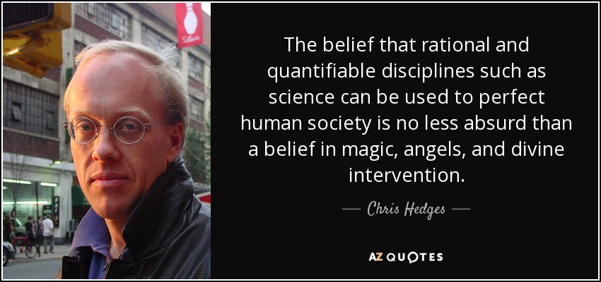 The belief that rational and quantifiable disciplines such as science can be used to perfect human society is no less absurd than a belief in magic, angels, and divine intervention. - Chris Hedges