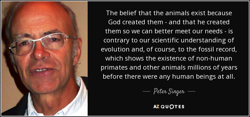 The belief that the animals exist because God created them - and that he created them so we can better meet our needs - is contrary to our scientific understanding of evolution and, of course, to the fossil record, which shows the existence of non-human primates and other animals millions of years before there were any human beings at all. - Peter Singer