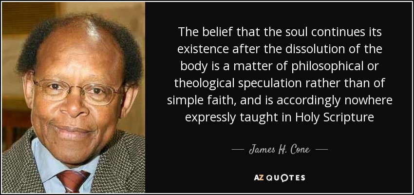 The belief that the soul continues its existence after the dissolution of the body is a matter of philosophical or theological speculation rather than of simple faith, and is accordingly nowhere expressly taught in Holy Scripture - James H. Cone
