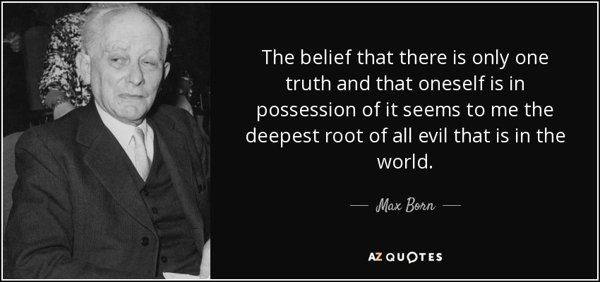 The belief that there is only one truth and that oneself is in possession of it seems to me the deepest root of all evil that is in the world. - Max Born