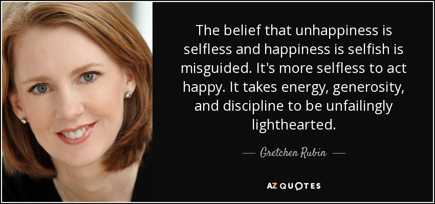 The belief that unhappiness is selfless and happiness is selfish is misguided. It's more selfless to act happy. It takes energy, generosity, and discipline to be unfailingly lighthearted. - Gretchen Rubin