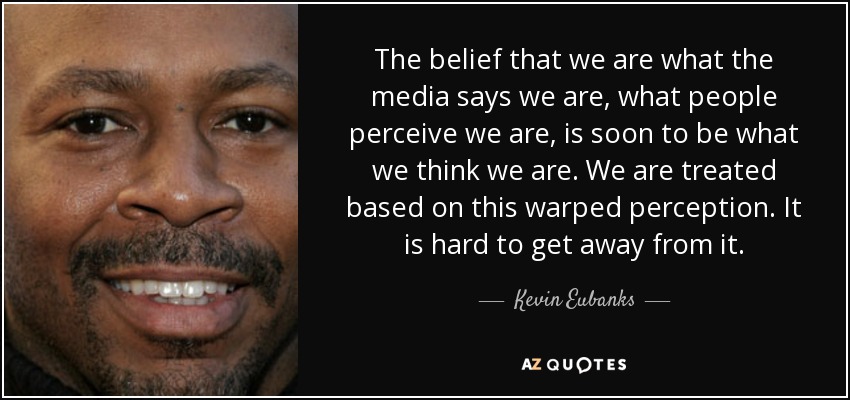 The belief that we are what the media says we are, what people perceive we are, is soon to be what we think we are. We are treated based on this warped perception. It is hard to get away from it. - Kevin Eubanks