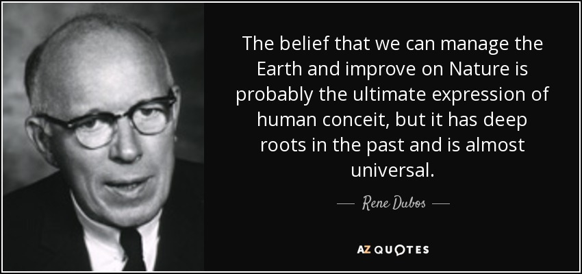 The belief that we can manage the Earth and improve on Nature is probably the ultimate expression of human conceit, but it has deep roots in the past and is almost universal. - Rene Dubos