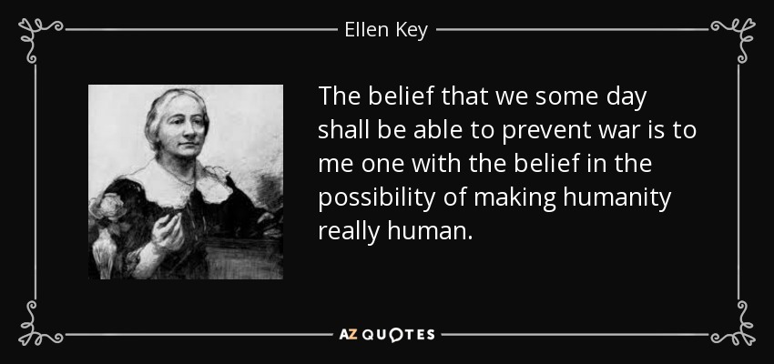 The belief that we some day shall be able to prevent war is to me one with the belief in the possibility of making humanity really human. - Ellen Key