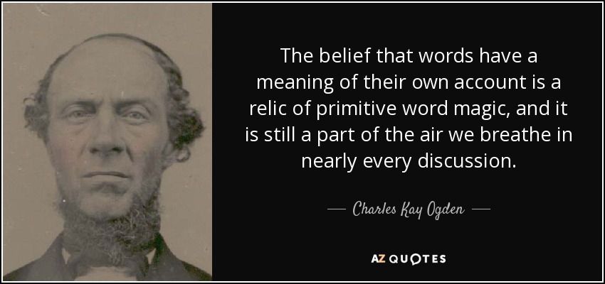 The belief that words have a meaning of their own account is a relic of primitive word magic, and it is still a part of the air we breathe in nearly every discussion. - Charles Kay Ogden