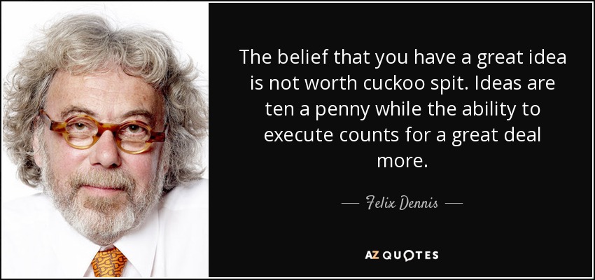 The belief that you have a great idea is not worth cuckoo spit. Ideas are ten a penny while the ability to execute counts for a great deal more. - Felix Dennis