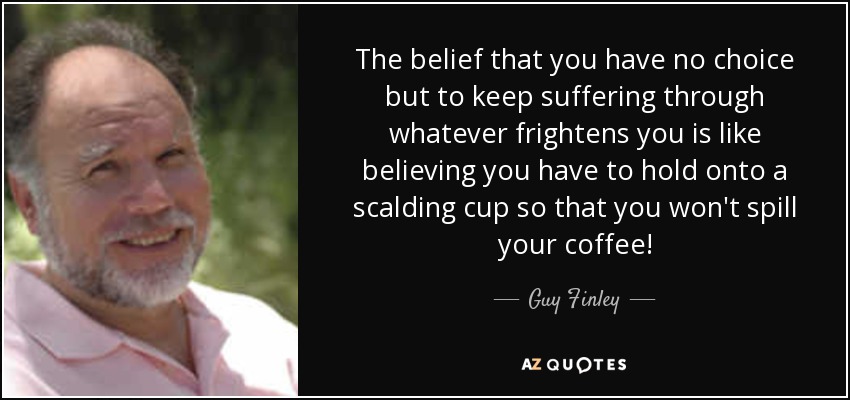 The belief that you have no choice but to keep suffering through whatever frightens you is like believing you have to hold onto a scalding cup so that you won't spill your coffee! - Guy Finley