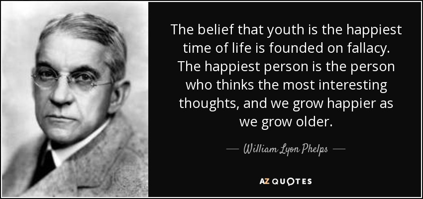 The belief that youth is the happiest time of life is founded on fallacy. The happiest person is the person who thinks the most interesting thoughts, and we grow happier as we grow older. - William Lyon Phelps