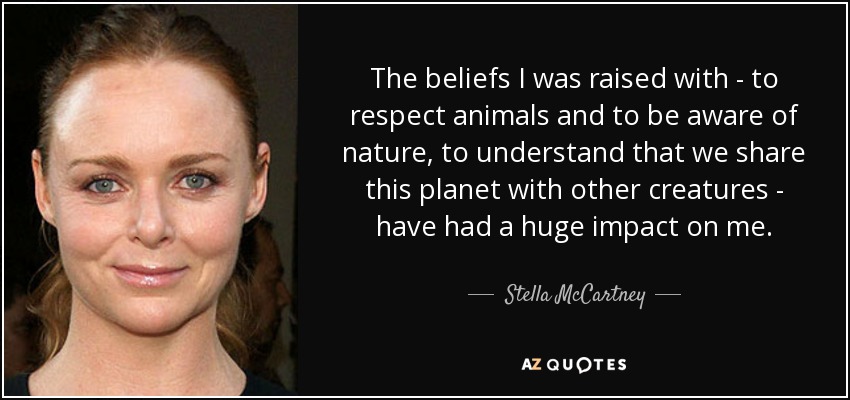 The beliefs I was raised with - to respect animals and to be aware of nature, to understand that we share this planet with other creatures - have had a huge impact on me. - Stella McCartney