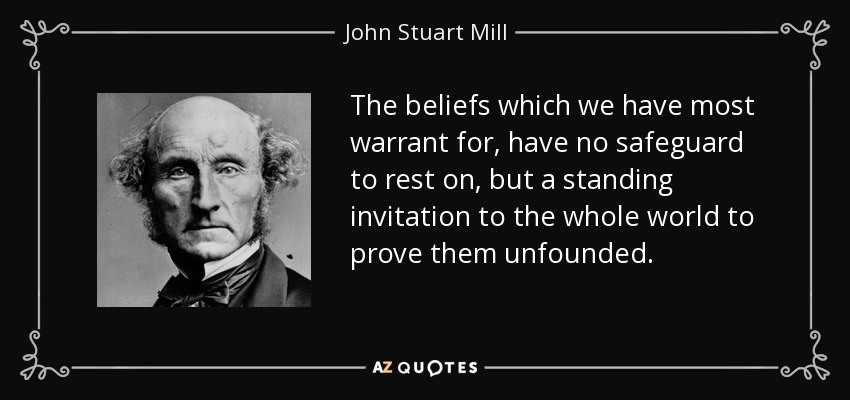 The beliefs which we have most warrant for, have no safeguard to rest on, but a standing invitation to the whole world to prove them unfounded. - John Stuart Mill