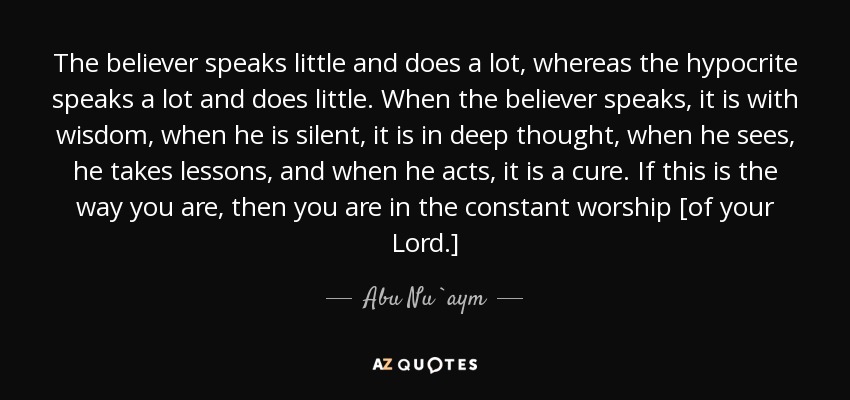 The believer speaks little and does a lot, whereas the hypocrite speaks a lot and does little. When the believer speaks, it is with wisdom, when he is silent, it is in deep thought, when he sees, he takes lessons, and when he acts, it is a cure. If this is the way you are, then you are in the constant worship [of your Lord.] - Abu Nu`aym