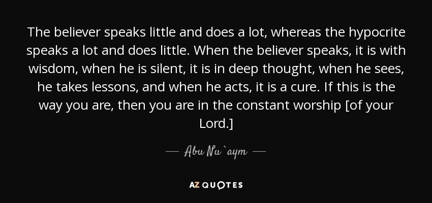 The believer speaks little and does a lot, whereas the hypocrite speaks a lot and does little. When the believer speaks, it is with wisdom, when he is silent, it is in deep thought, when he sees, he takes lessons, and when he acts, it is a cure. If this is the way you are, then you are in the constant worship [of your Lord.] - Abu Nu`aym