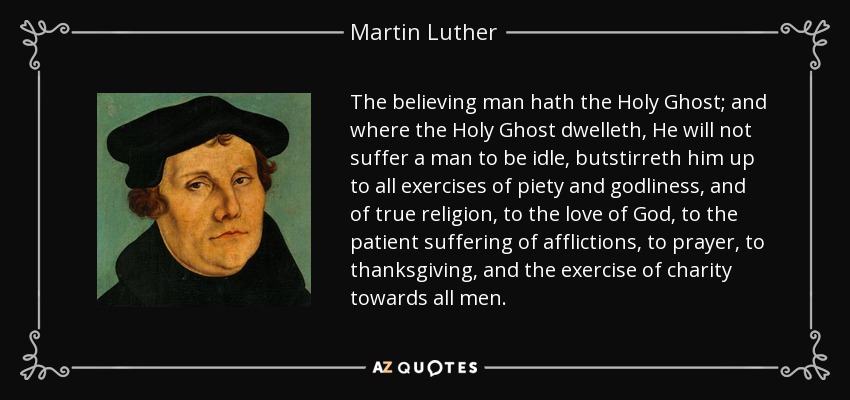 The believing man hath the Holy Ghost; and where the Holy Ghost dwelleth, He will not suffer a man to be idle, butstirreth him up to all exercises of piety and godliness, and of true religion, to the love of God, to the patient suffering of afflictions, to prayer, to thanksgiving, and the exercise of charity towards all men. - Martin Luther