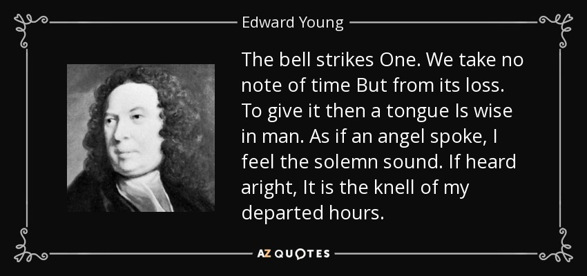 The bell strikes One. We take no note of time But from its loss. To give it then a tongue Is wise in man. As if an angel spoke, I feel the solemn sound. If heard aright, It is the knell of my departed hours. - Edward Young