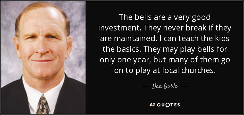 The bells are a very good investment. They never break if they are maintained. I can teach the kids the basics. They may play bells for only one year, but many of them go on to play at local churches. - Dan Gable