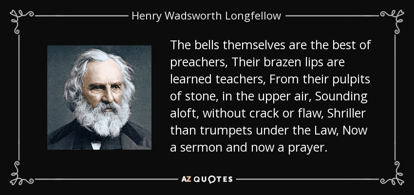 The bells themselves are the best of preachers, Their brazen lips are learned teachers, From their pulpits of stone, in the upper air, Sounding aloft, without crack or flaw, Shriller than trumpets under the Law, Now a sermon and now a prayer. - Henry Wadsworth Longfellow