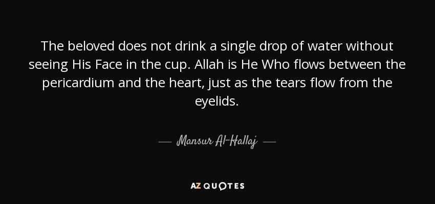 The beloved does not drink a single drop of water without seeing His Face in the cup. Allah is He Who flows between the pericardium and the heart, just as the tears flow from the eyelids. - Mansur Al-Hallaj