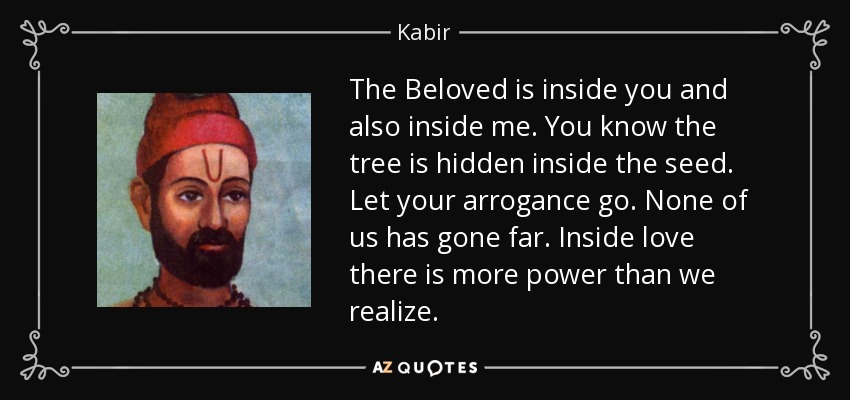 The Beloved is inside you and also inside me. You know the tree is hidden inside the seed. Let your arrogance go. None of us has gone far. Inside love there is more power than we realize. - Kabir