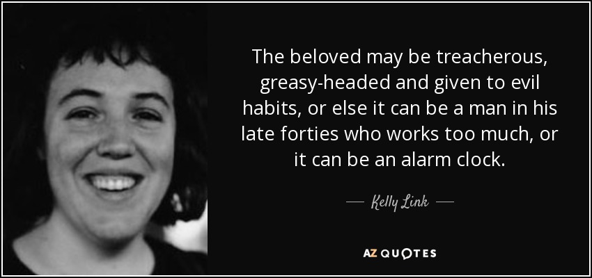 The beloved may be treacherous, greasy-headed and given to evil habits, or else it can be a man in his late forties who works too much, or it can be an alarm clock. - Kelly Link