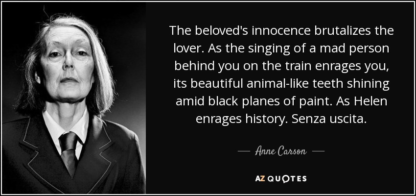 The beloved's innocence brutalizes the lover. As the singing of a mad person behind you on the train enrages you, its beautiful animal-like teeth shining amid black planes of paint. As Helen enrages history. Senza uscita. - Anne Carson