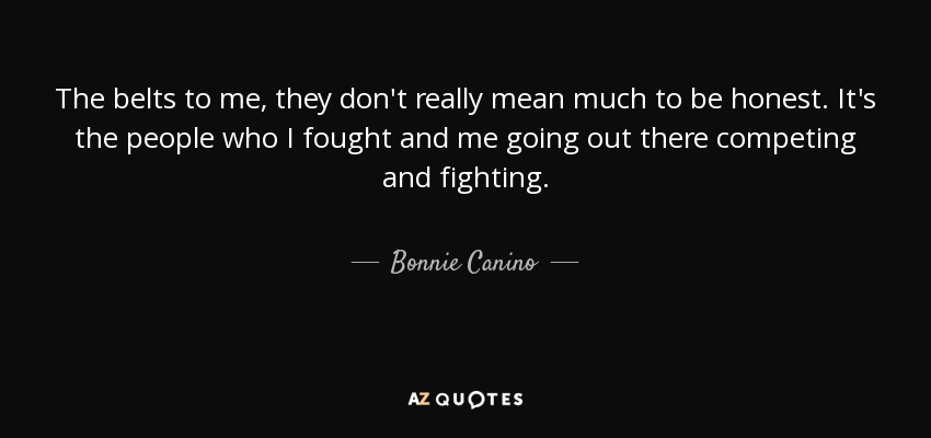 The belts to me, they don't really mean much to be honest. It's the people who I fought and me going out there competing and fighting. - Bonnie Canino