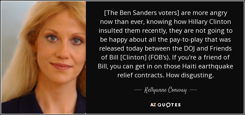 [The Ben Sanders voters] are more angry now than ever, knowing how Hillary Clinton insulted them recently, they are not going to be happy about all the pay-to-play that was released today between the DOJ and Friends of Bill [Clinton] (FOB's). If you're a friend of Bill, you can get in on those Haiti earthquake relief contracts. How disgusting. - Kellyanne Conway