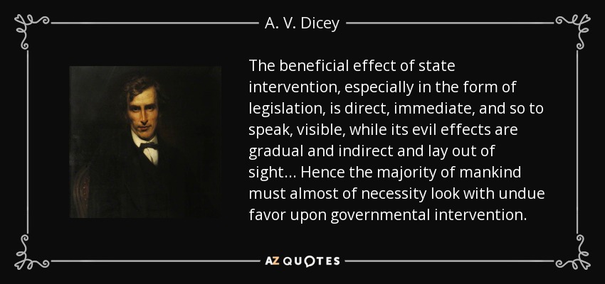 The beneficial effect of state intervention, especially in the form of legislation, is direct, immediate, and so to speak, visible, while its evil effects are gradual and indirect and lay out of sight ... Hence the majority of mankind must almost of necessity look with undue favor upon governmental intervention. - A. V. Dicey