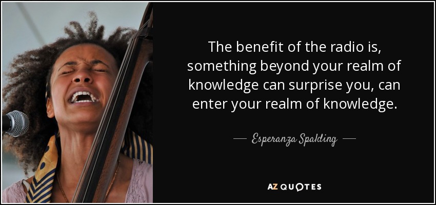 The benefit of the radio is, something beyond your realm of knowledge can surprise you, can enter your realm of knowledge. - Esperanza Spalding