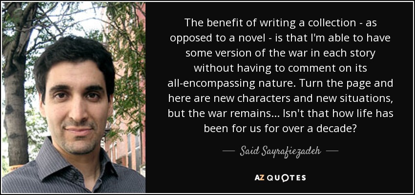 The benefit of writing a collection - as opposed to a novel - is that I'm able to have some version of the war in each story without having to comment on its all-encompassing nature. Turn the page and here are new characters and new situations, but the war remains... Isn't that how life has been for us for over a decade? - Said Sayrafiezadeh