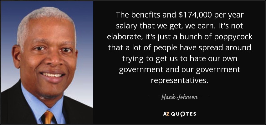 The benefits and $174,000 per year salary that we get, we earn. It's not elaborate, it's just a bunch of poppycock that a lot of people have spread around trying to get us to hate our own government and our government representatives. - Hank Johnson