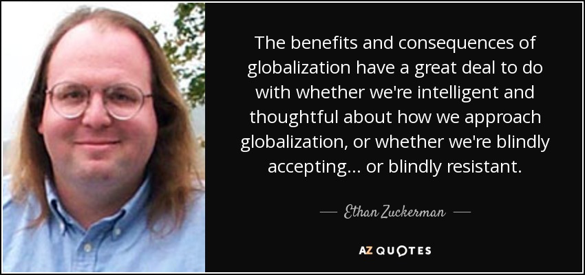 The benefits and consequences of globalization have a great deal to do with whether we're intelligent and thoughtful about how we approach globalization, or whether we're blindly accepting... or blindly resistant. - Ethan Zuckerman