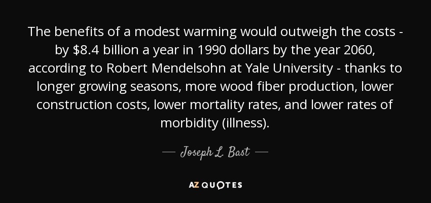 The benefits of a modest warming would outweigh the costs - by $8.4 billion a year in 1990 dollars by the year 2060, according to Robert Mendelsohn at Yale University - thanks to longer growing seasons, more wood fiber production, lower construction costs, lower mortality rates, and lower rates of morbidity (illness). - Joseph L. Bast