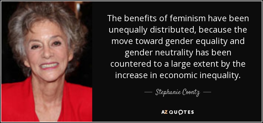 The benefits of feminism have been unequally distributed, because the move toward gender equality and gender neutrality has been countered to a large extent by the increase in economic inequality. - Stephanie Coontz