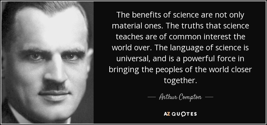 The benefits of science are not only material ones. The truths that science teaches are of common interest the world over. The language of science is universal, and is a powerful force in bringing the peoples of the world closer together. - Arthur Compton